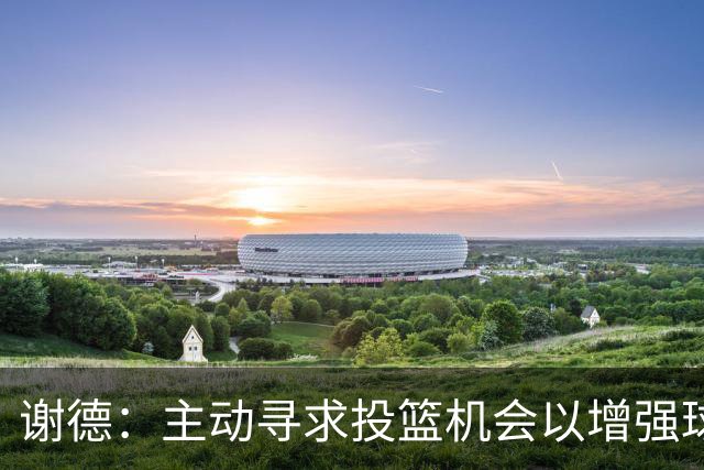 谢德：主动寻求投篮机会以增强球队进攻效能